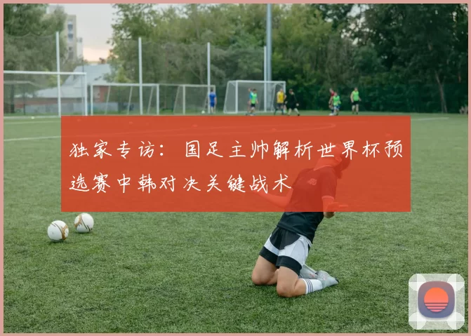 独家专访:国足主帅解析世界杯预选赛中韩对决关键战术