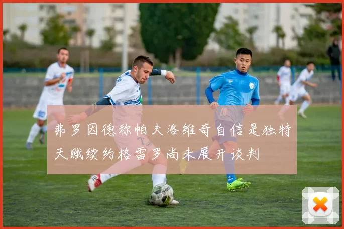 弗罗因德称帕夫洛维奇自信是独特天赋续约格雷罗尚未展开谈判