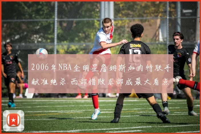 2006年NBA全明星詹姆斯加内特联手献准绝杀 西部惜败东部成最大看点