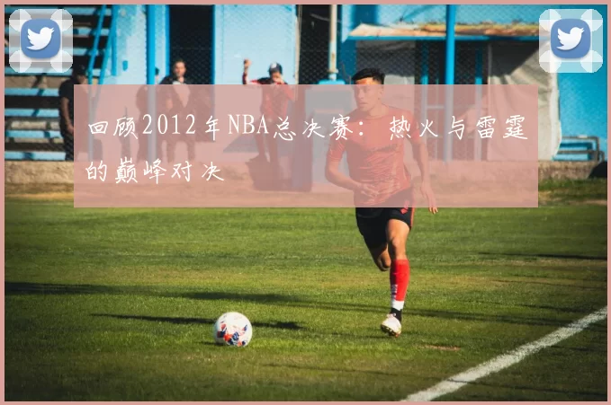 回顾2012年NBA总决赛:热火与雷霆的巅峰对决