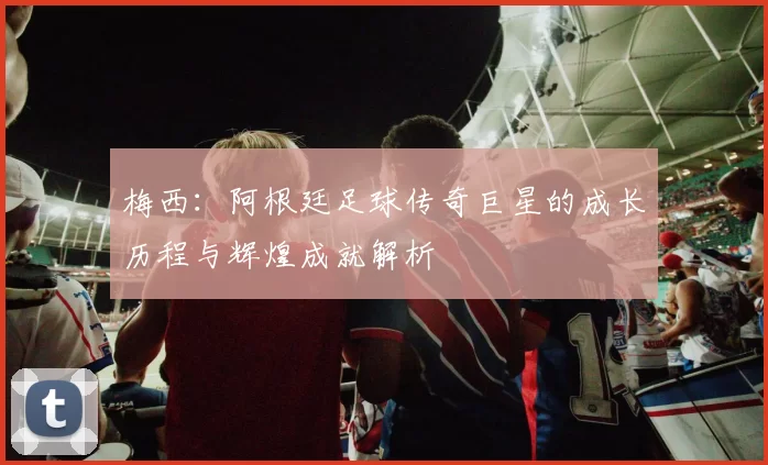梅西:阿根廷足球传奇巨星的成长历程与辉煌成就解析