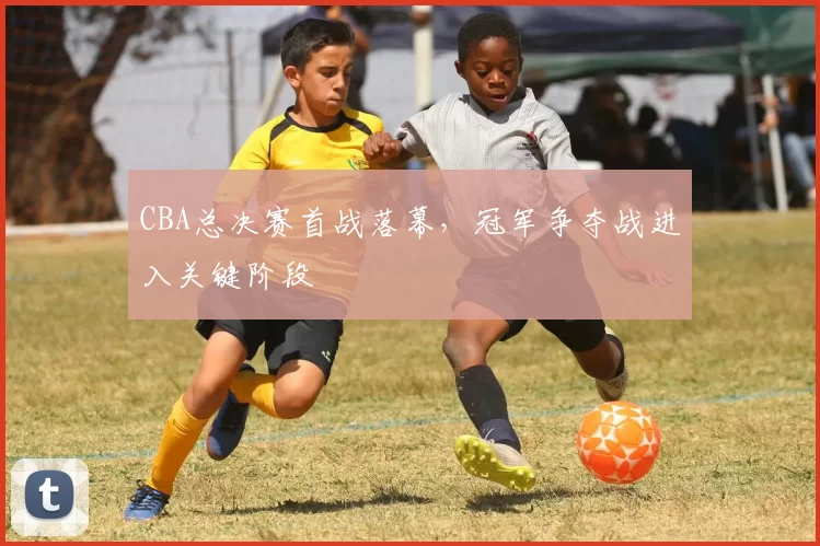 CBA总决赛首战落幕,冠军争夺战进入关键阶段