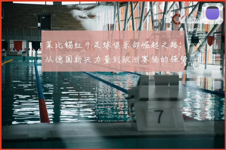 莱比锡红牛足球俱乐部崛起之路:从德国新兴力量到欧洲赛场的强势挑战