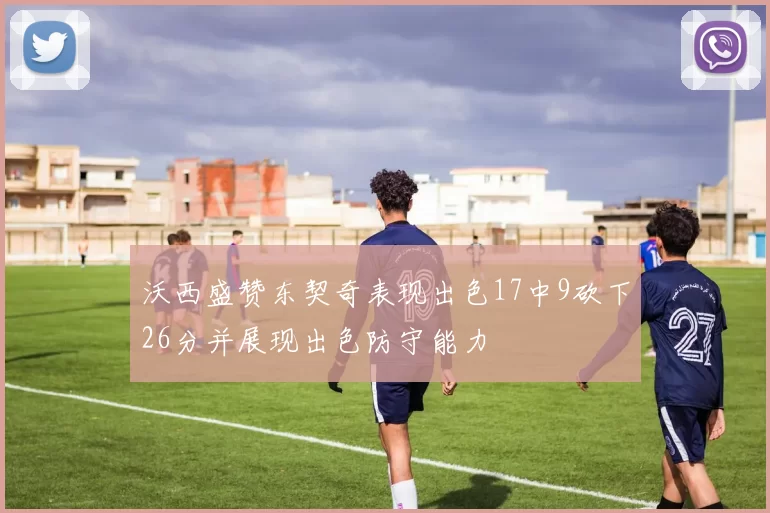 沃西盛赞东契奇表现出色17中9砍下26分并展现出色防守能力