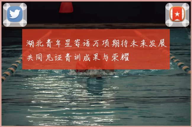 湖北青年星寄语万项期待未来发展共同见证青训成果与荣耀