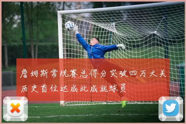 詹姆斯常规赛总得分突破四万大关历史首位达成此成就球员