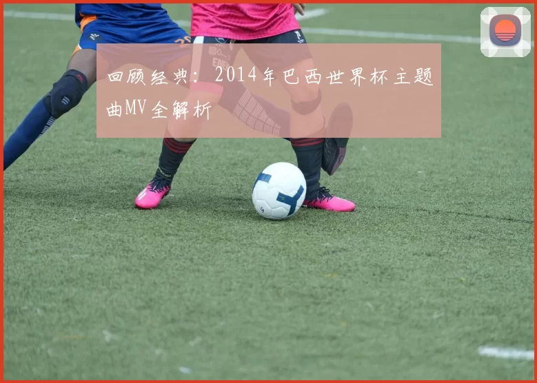 回顾经典:2014年巴西世界杯主题曲MV全解析