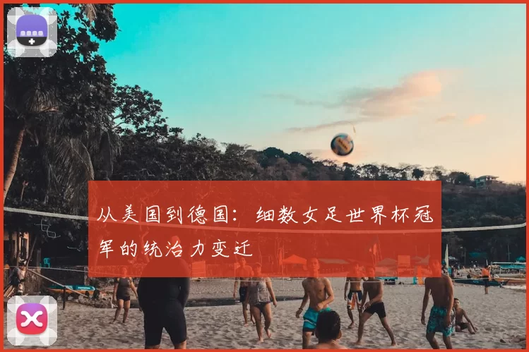 从美国到德国:细数女足世界杯冠军的统治力变迁