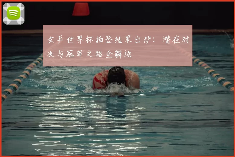 女乒世界杯抽签结果出炉:潜在对决与冠军之路全解读