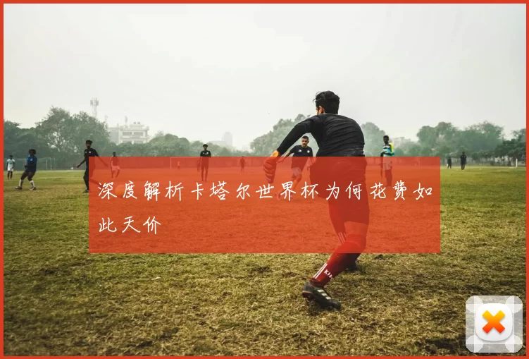 深度解析卡塔尔世界杯为何花费如此天价