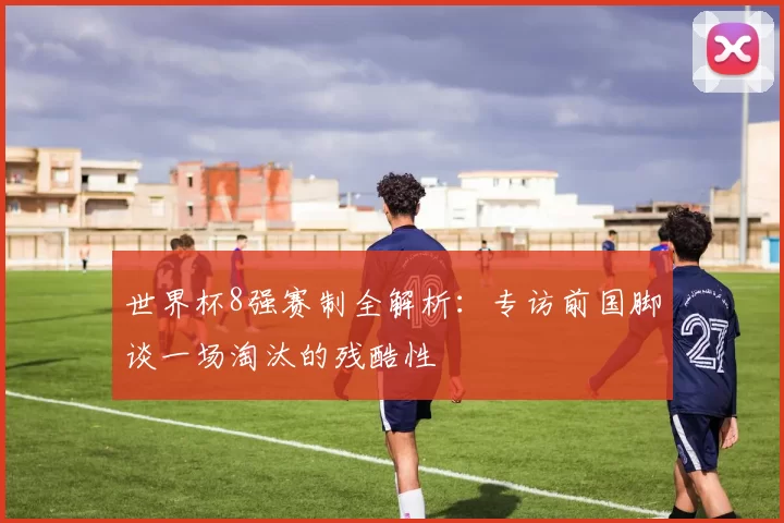 世界杯8强赛制全解析:专访前国脚谈一场淘汰的残酷性