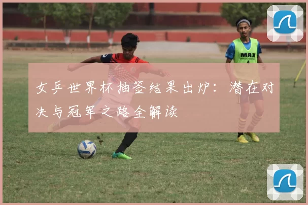 女乒世界杯抽签结果出炉:潜在对决与冠军之路全解读