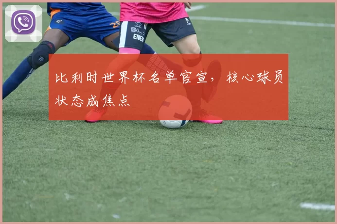 比利时世界杯名单官宣，核心球员状态成焦点