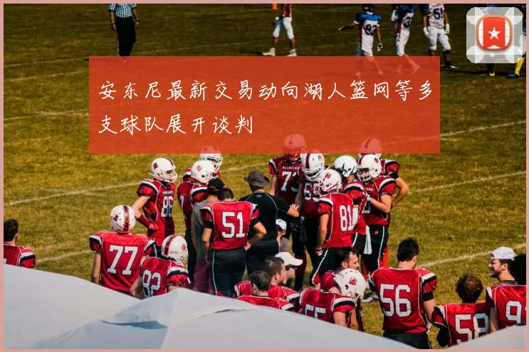 安东尼最新交易动向湖人篮网等多支球队展开谈判