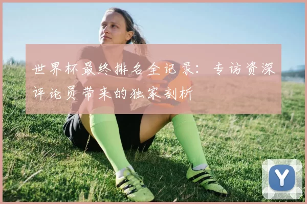 世界杯最终排名全记录:专访资深评论员带来的独家剖析