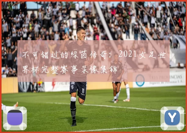 不可错过的绿茵传奇:2021女足世界杯完整赛事录像集锦