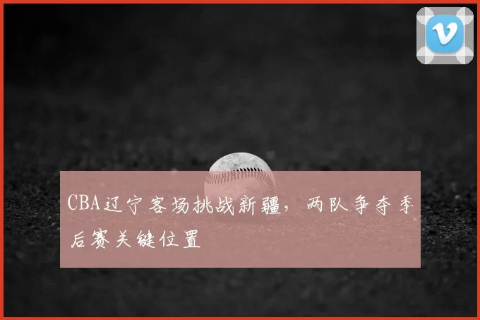 CBA辽宁客场挑战新疆，两队争夺季后赛关键位置