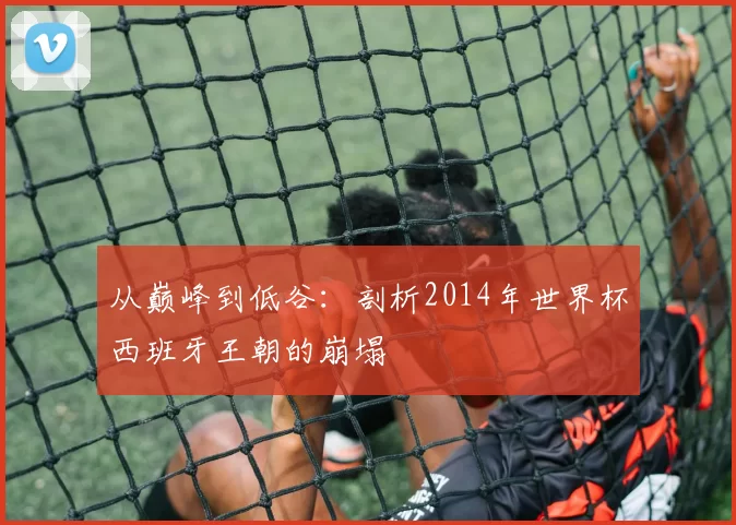 从巅峰到低谷:剖析2014年世界杯西班牙王朝的崩塌