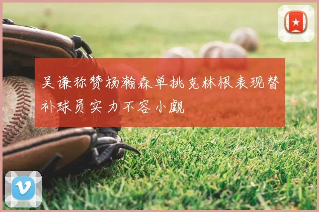 吴谦称赞杨瀚森单挑克林根表现替补球员实力不容小觑