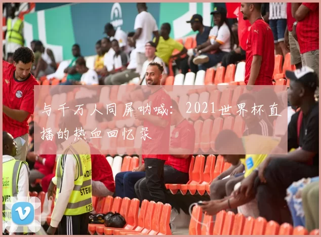 与千万人同屏呐喊：2021世界杯直播的热血回忆录
