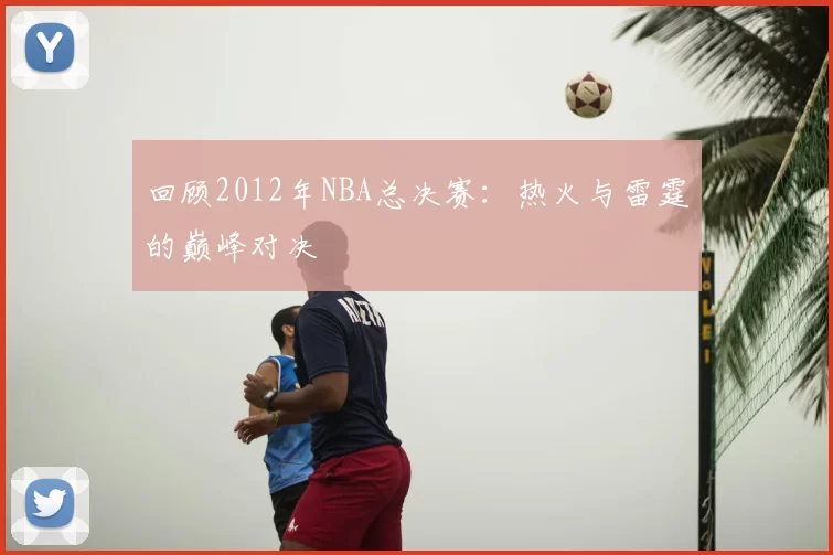 回顾2012年NBA总决赛:热火与雷霆的巅峰对决