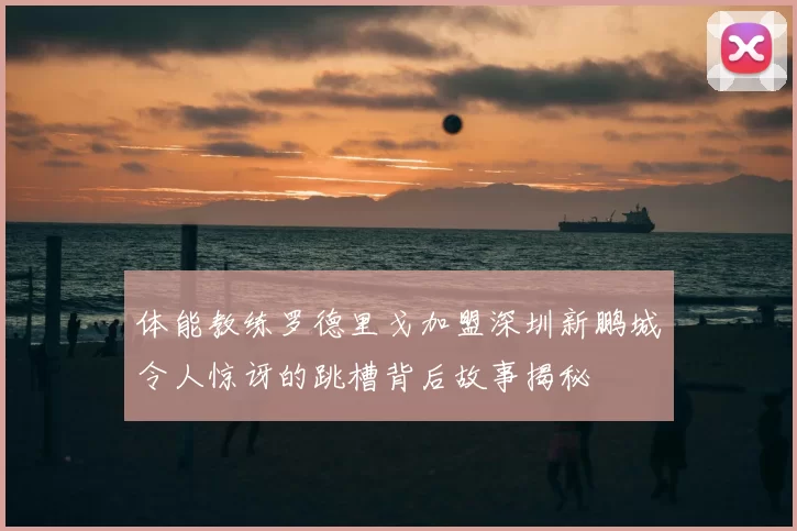 体能教练罗德里戈加盟深圳新鹏城令人惊讶的跳槽背后故事揭秘
