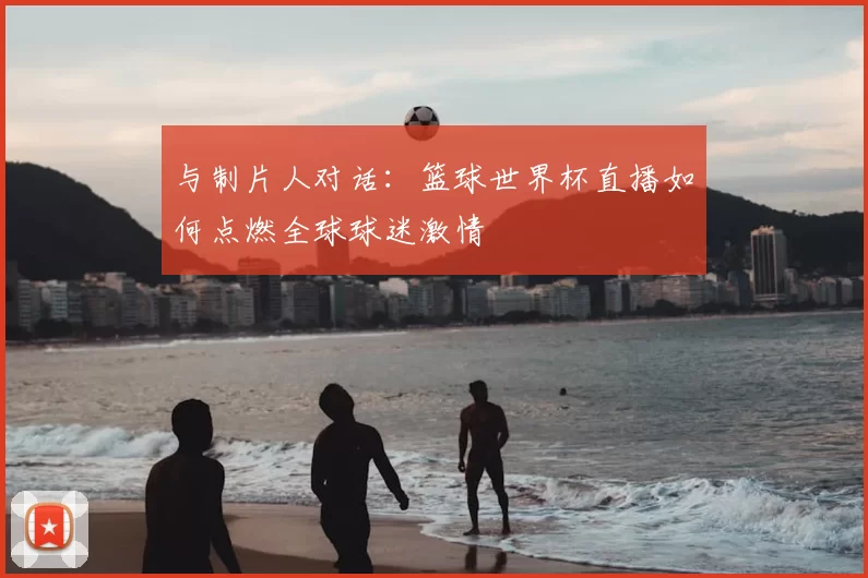 与制片人对话:篮球世界杯直播如何点燃全球球迷激情