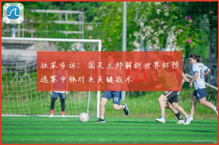 独家专访:国足主帅解析世界杯预选赛中韩对决关键战术