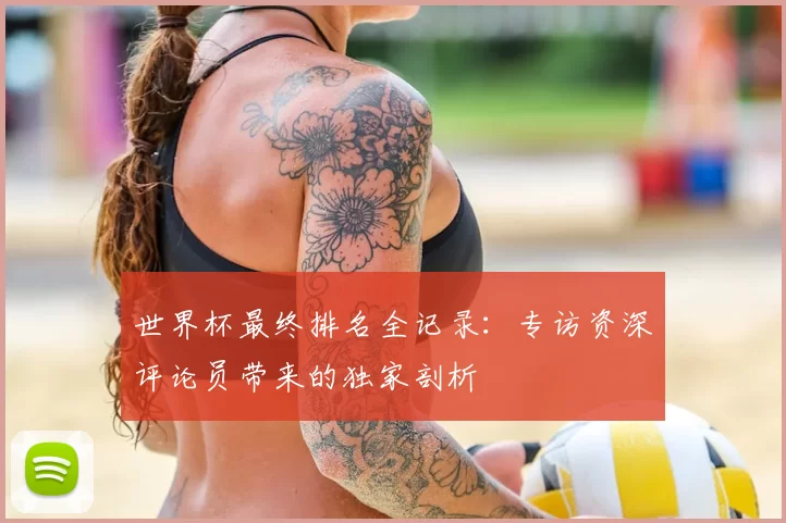 世界杯最终排名全记录:专访资深评论员带来的独家剖析