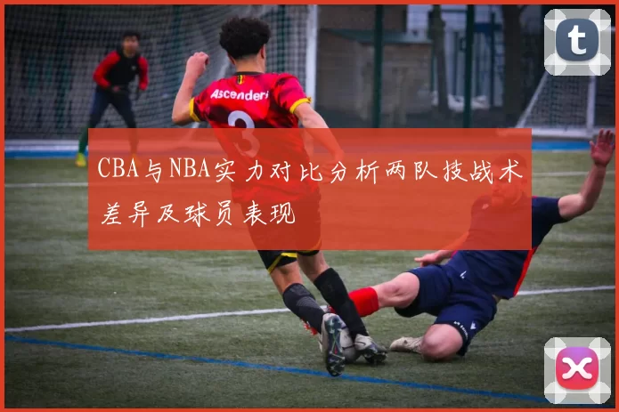 CBA与NBA实力对比分析两队技战术差异及球员表现