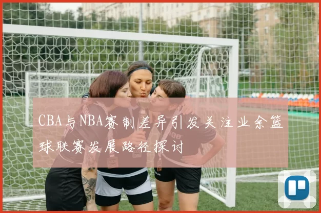 CBA与NBA赛制差异引发关注业余篮球联赛发展路径探讨
