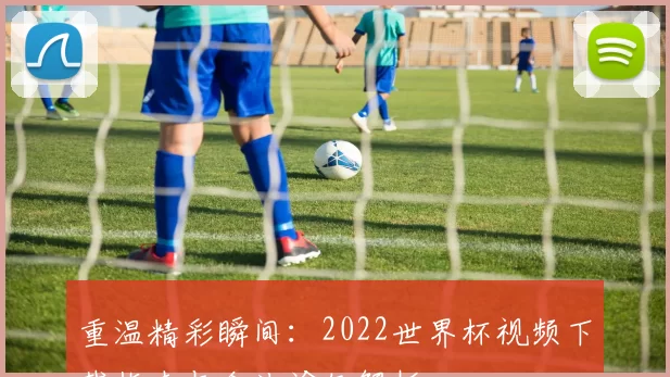 重温精彩瞬间:2022世界杯视频下载指南与合法途径解析