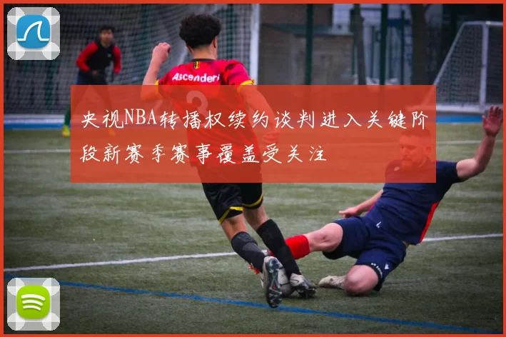 央视NBA转播权续约谈判进入关键阶段新赛季赛事覆盖受关注