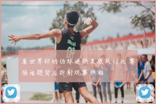 看世界杯的伪球迷热衷跟风讨论 赛场话题背后折射观赛热潮