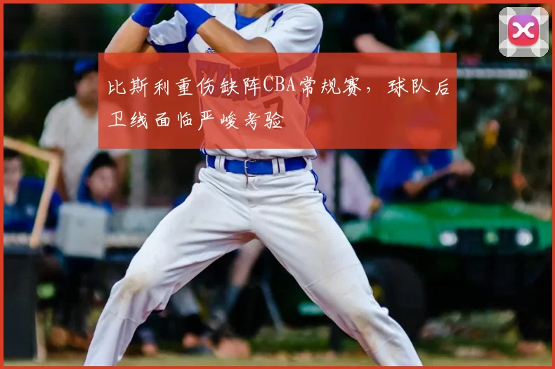 比斯利重伤缺阵CBA常规赛,球队后卫线面临严峻考验