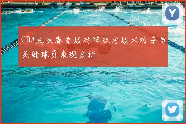 CBA总决赛首战对阵双方战术对垒与关键球员表现分析