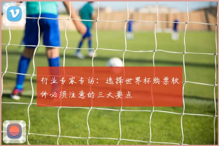 行业专家专访：选择世界杯购票软件必须注意的三大要点