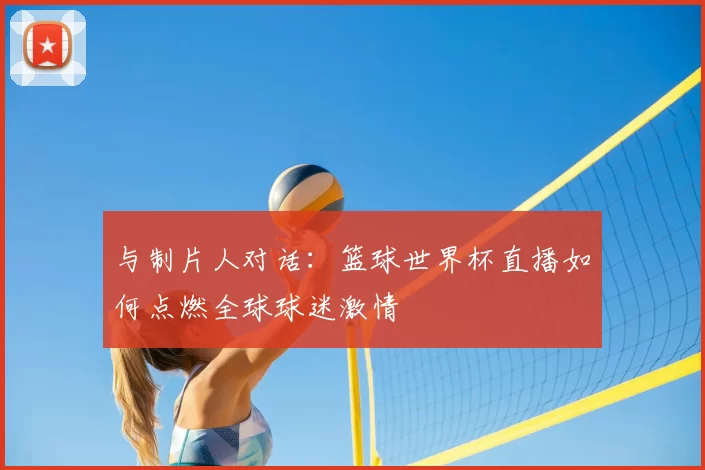 与制片人对话:篮球世界杯直播如何点燃全球球迷激情