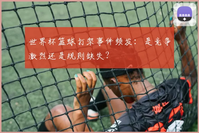 世界杯篮球打架事件频发:是竞争激烈还是规则缺失?