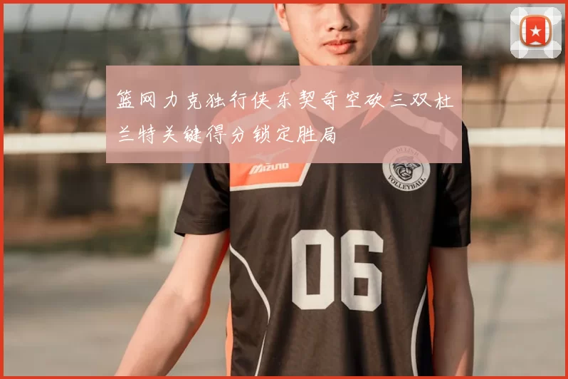 篮网力克独行侠东契奇空砍三双杜兰特关键得分锁定胜局
