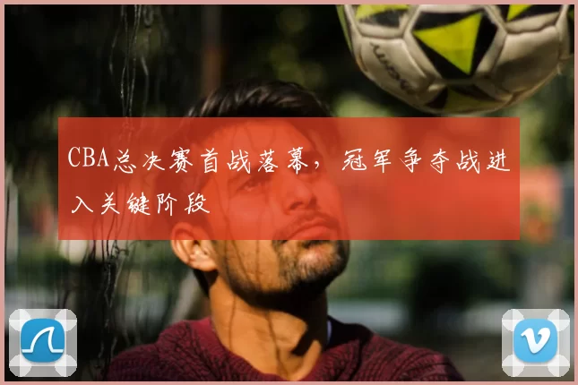 CBA总决赛首战落幕，冠军争夺战进入关键阶段