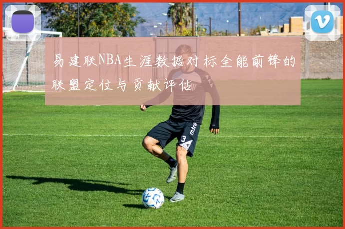 易建联NBA生涯数据对标全能前锋的联盟定位与贡献评估