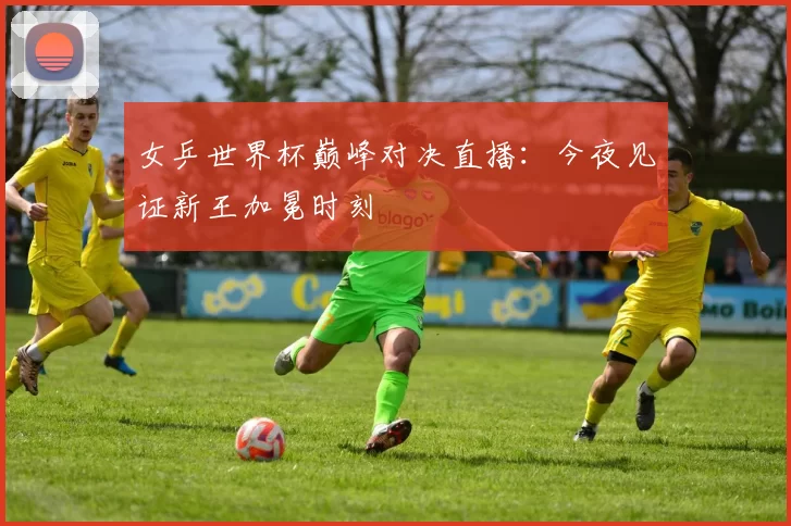 女乒世界杯巅峰对决直播:今夜见证新王加冕时刻
