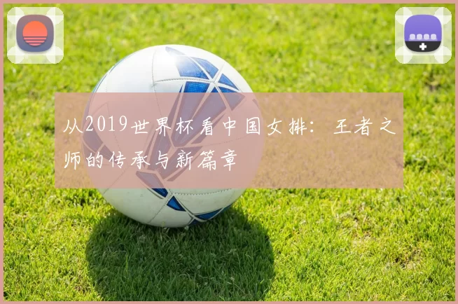 从2019世界杯看中国女排:王者之师的传承与新篇章