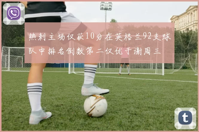 热刺主场仅获10分在英格兰92支球队中排名倒数第二仅优于谢周三