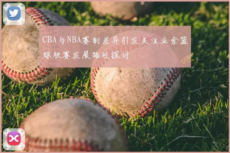 CBA与NBA赛制差异引发关注业余篮球联赛发展路径探讨