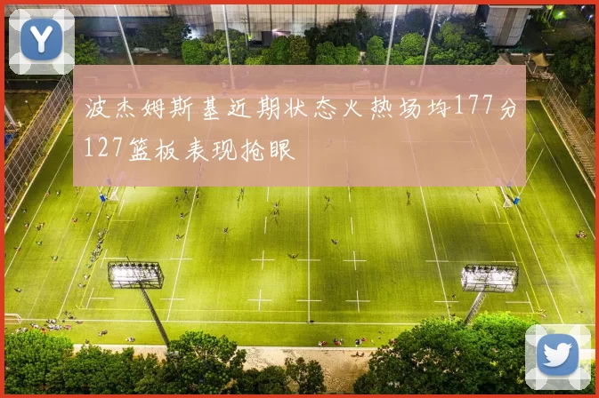 波杰姆斯基近期状态火热场均177分127篮板表现抢眼