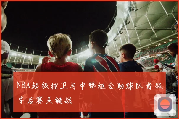 NBA超级控卫与中锋组合助球队晋级季后赛关键战