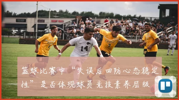 篮球比赛中“失误后回防心态稳定性”是否体现球员竞技素养层级