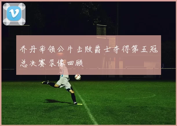 乔丹率领公牛击败爵士夺得第五冠总决赛录像回顾